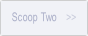 Scoop Two.