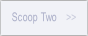 Scoop Two.
